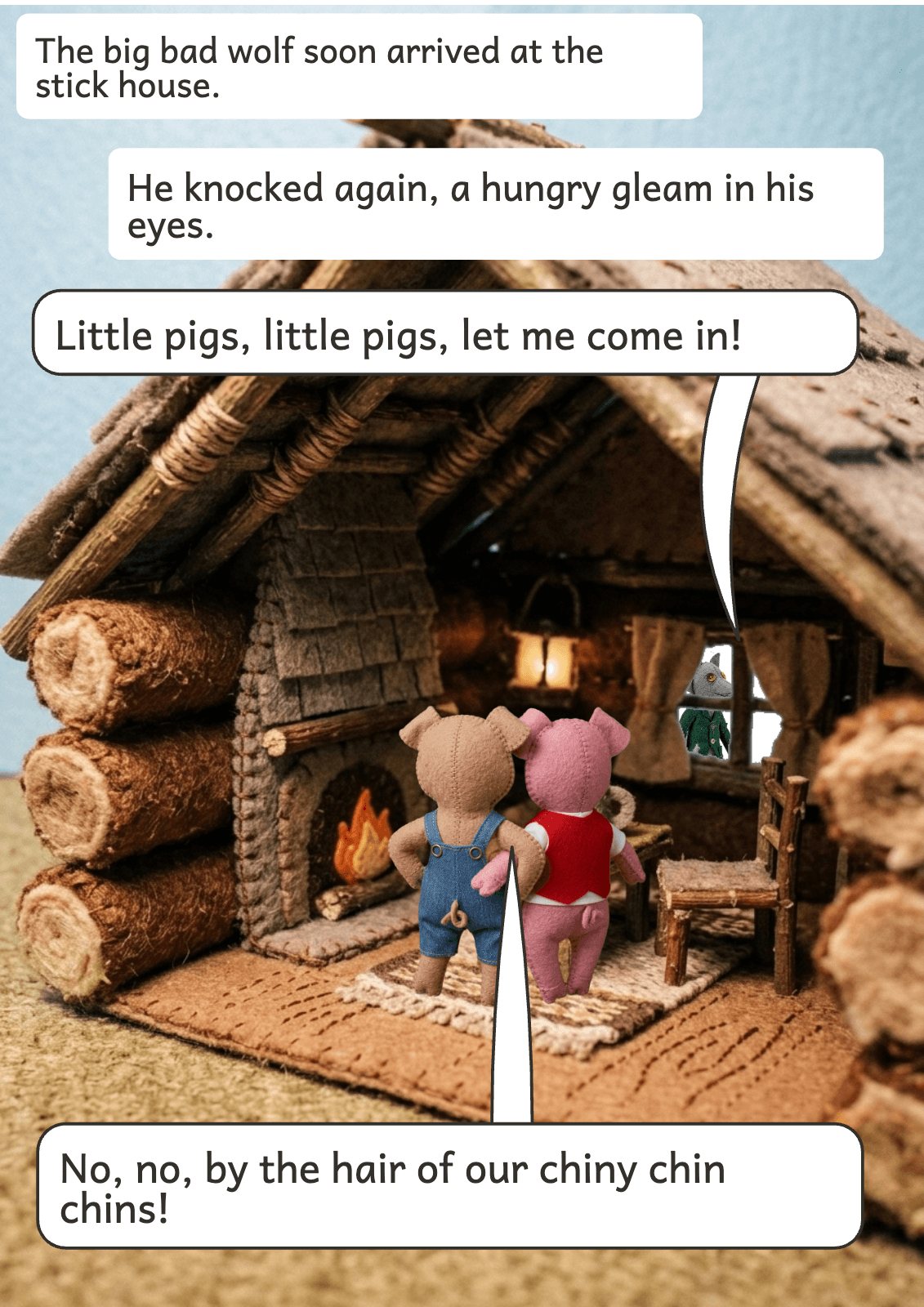 Page 7: The big bad wolf soon arrived at the stick house. He knocked again, a hungry gleam in his eyes. Little pigs, little pigs, let me come in! No, no, by the hair of our chiny chin chins!