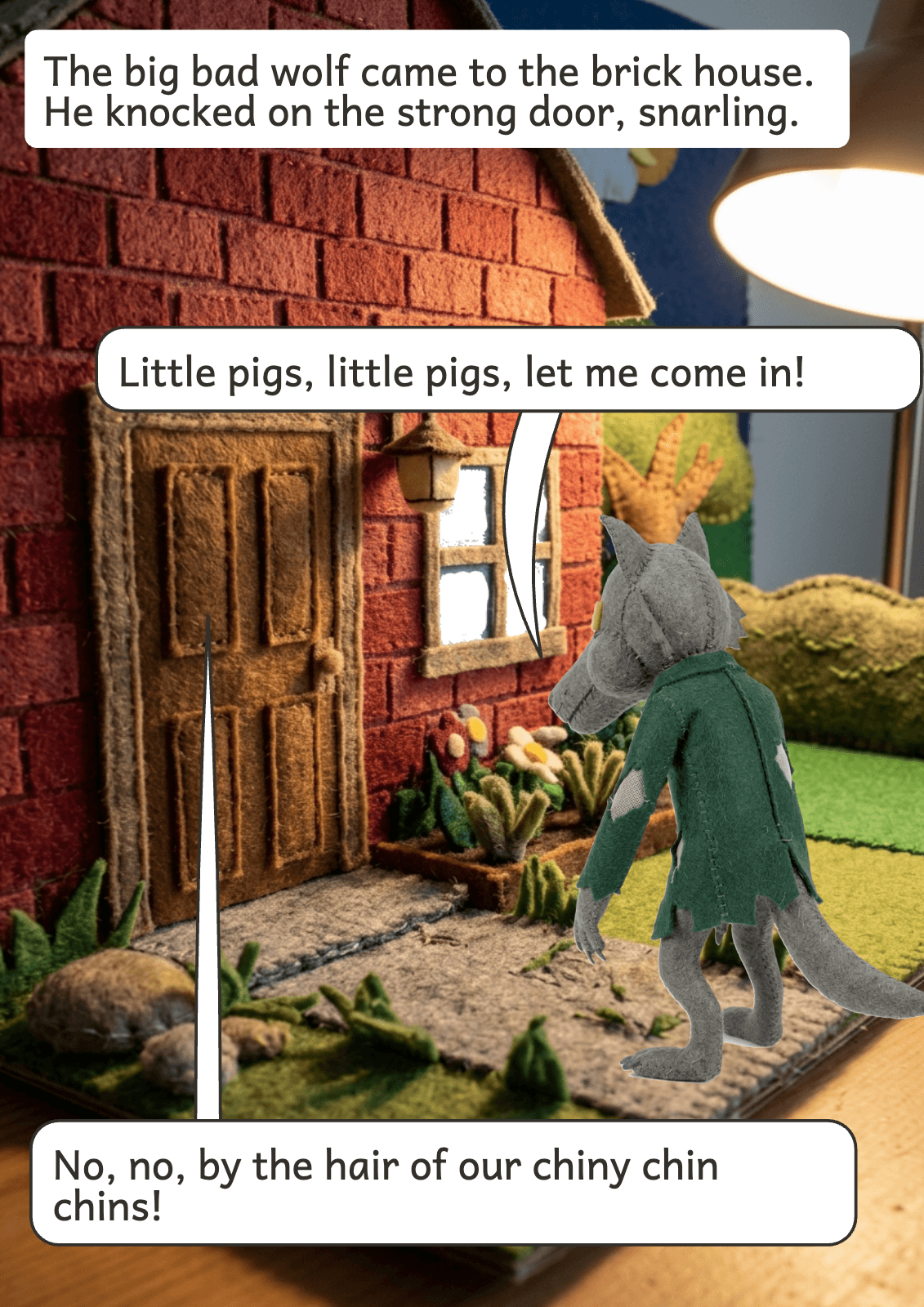 Page 10: The big bad wolf came to the brick house. He knocked on the strong door, snarling. Little pigs, little pigs, let me come in! No, no, by the hair of our chiny chin chins!